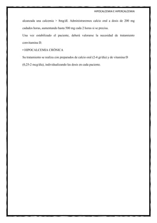 HIPOCALCEMIA E HIPERCALCEMIA


alcanzada una calcemia > 8mg/dl. Administraremos calcio oral a dosis de 200 mg

cadados horas, aumentando hasta 500 mg cada 2 horas si se precisa.

Una vez estabilizado el paciente, deberá valorarse la necesidad de tratamiento

convitamina D.

• HIPOCALCEMIA CRÓNICA

Su tratamiento se realiza con preparados de calcio oral (2-4 gr/día) y de vitamina D

(0,25-2 mcg/día), individualizando las dosis en cada paciente.
 
