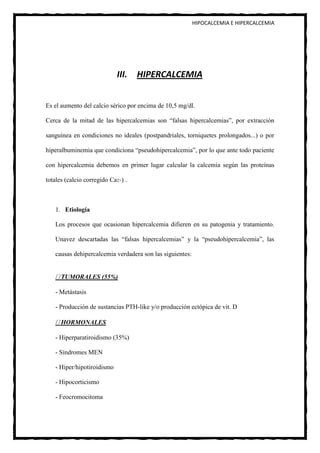 HIPOCALCEMIA E HIPERCALCEMIA




                            III. HIPERCALCEMIA


Es el aumento del calcio sérico por encima de 10,5 mg/dl.

Cerca de la mitad de las hipercalcemias son “falsas hipercalcemias”, por extracción

sanguínea en condiciones no ideales (postpandriales, torniquetes prolongados...) o por

hiperalbuminemia que condiciona “pseudohipercalcemia”, por lo que ante todo paciente

con hipercalcemia debemos en primer lugar calcular la calcemia según las proteínas

totales (calcio corregido Ca2+) .



   1. Etiología

   Los procesos que ocasionan hipercalcemia difieren en su patogenia y tratamiento.

   Unavez descartadas las “falsas hipercalcemias” y la “pseudohipercalcemia”, las

   causas dehipercalcemia verdadera son las siguientes:


      TUMORALES (55%)

   - Metástasis

   - Producción de sustancias PTH-like y/o producción ectópica de vit. D

      HORMONALES

   - Hiperparatiroidismo (35%)

   - Síndromes MEN

   - Hiper/hipotiroidismo

   - Hipocorticismo

   - Feocromocitoma
 
