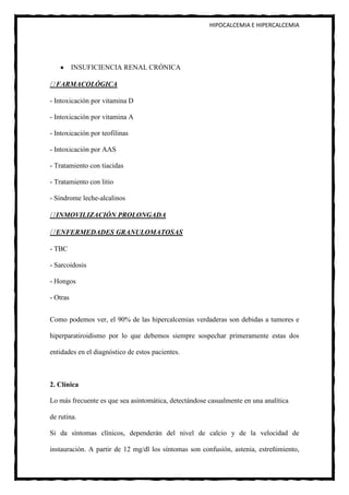 HIPOCALCEMIA E HIPERCALCEMIA




          INSUFICIENCIA RENAL CRÓNICA

  FARMACOLÓGICA

- Intoxicación por vitamina D

- Intoxicación por vitamina A

- Intoxicación por teofilinas

- Intoxicación por AAS

- Tratamiento con tiacidas

- Tratamiento con litio

- Síndrome leche-alcalinos

  INMOVILIZACIÓN PROLONGADA

  ENFERMEDADES GRANULOMATOSAS

- TBC

- Sarcoidosis

- Hongos

- Otras


Como podemos ver, el 90% de las hipercalcemias verdaderas son debidas a tumores e

hiperparatiroidismo por lo que debemos siempre sospechar primeramente estas dos

entidades en el diagnóstico de estos pacientes.



2. Clínica

Lo más frecuente es que sea asintomática, detectándose casualmente en una analítica

de rutina.

Si da síntomas clínicos, dependerán del nivel de calcio y de la velocidad de

instauración. A partir de 12 mg/dl los síntomas son confusión, astenia, estreñimiento,
 
