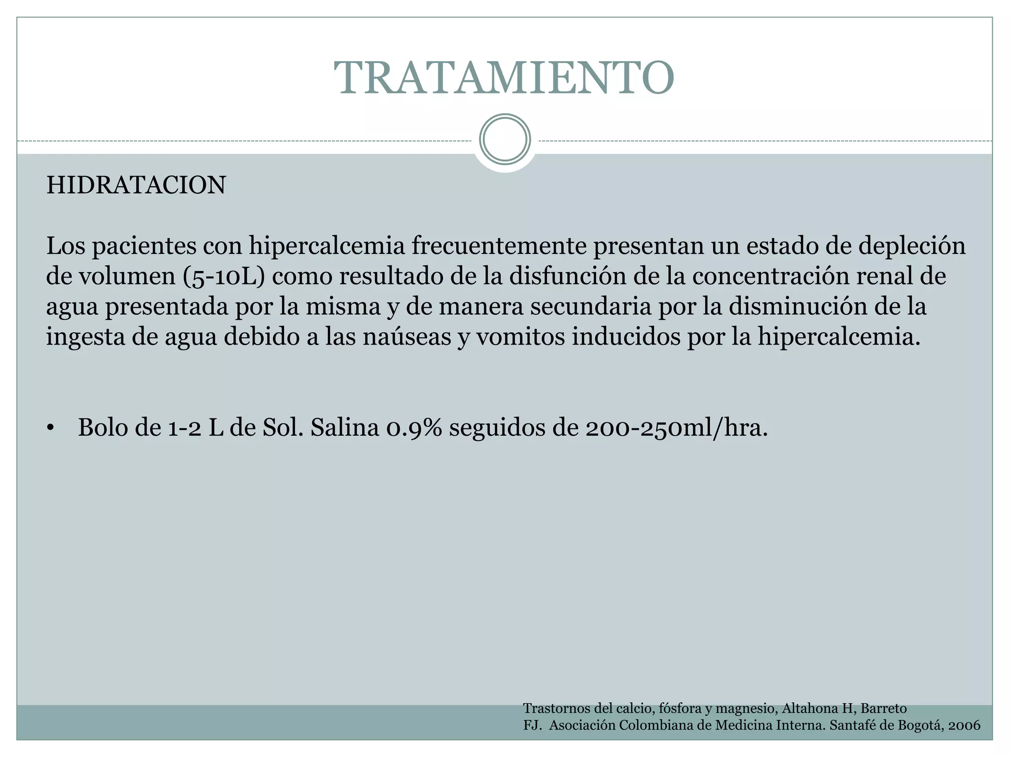 TRATAMIENTO
Trastornos del calcio, fósfora y magnesio, Altahona H, Barreto
FJ. Asociación Colombiana de Medicina Interna. Santafé de Bogotá, 2006
HIDRATACION
Los pacientes con hipercalcemia frecuentemente presentan un estado de depleción
de volumen (5-10L) como resultado de la disfunción de la concentración renal de
agua presentada por la misma y de manera secundaria por la disminución de la
ingesta de agua debido a las naúseas y vomitos inducidos por la hipercalcemia.
• Bolo de 1-2 L de Sol. Salina 0.9% seguidos de 200-250ml/hra.
 