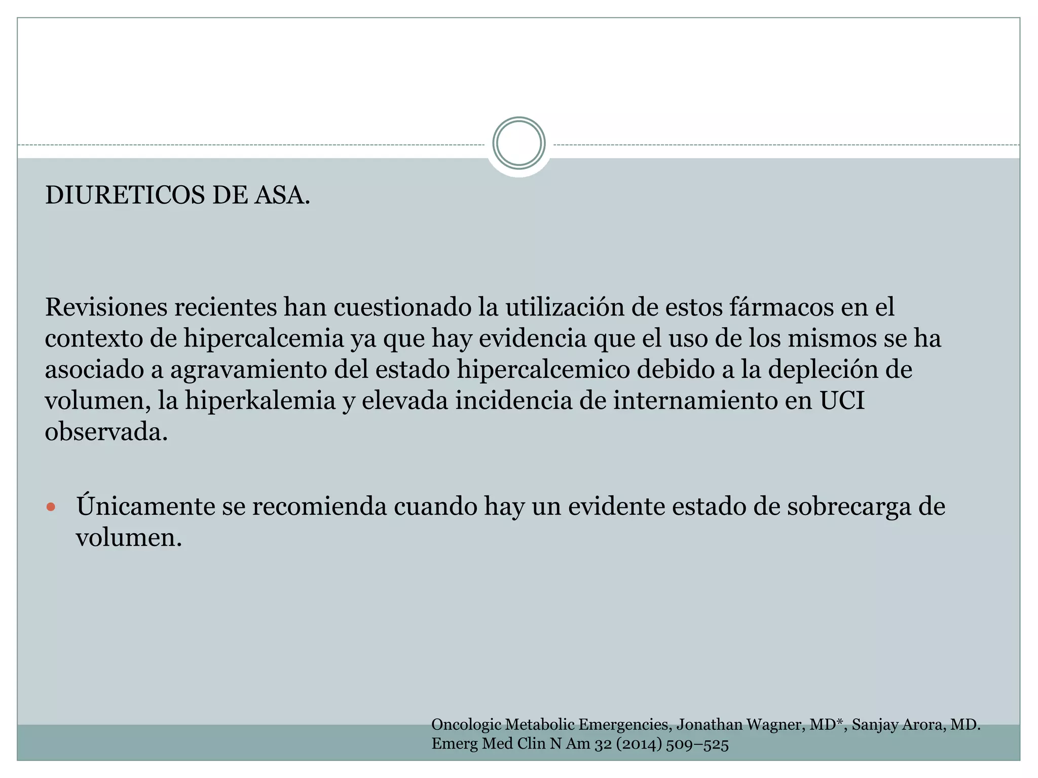 DIURETICOS DE ASA.
Revisiones recientes han cuestionado la utilización de estos fármacos en el
contexto de hipercalcemia ya que hay evidencia que el uso de los mismos se ha
asociado a agravamiento del estado hipercalcemico debido a la depleción de
volumen, la hiperkalemia y elevada incidencia de internamiento en UCI
observada.
 Únicamente se recomienda cuando hay un evidente estado de sobrecarga de
volumen.
Oncologic Metabolic Emergencies, Jonathan Wagner, MD*, Sanjay Arora, MD.
Emerg Med Clin N Am 32 (2014) 509–525
 