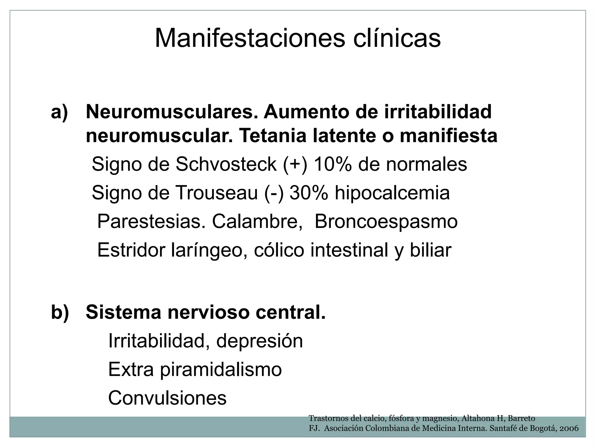 a) Neuromusculares. Aumento de irritabilidad
neuromuscular. Tetania latente o manifiesta
Signo de Schvosteck (+) 10% de normales
Signo de Trouseau (-) 30% hipocalcemia
Parestesias. Calambre, Broncoespasmo
Estridor laríngeo, cólico intestinal y biliar
b) Sistema nervioso central.
Irritabilidad, depresión
Extra piramidalismo
Convulsiones
Manifestaciones clínicas
Trastornos del calcio, fósfora y magnesio, Altahona H, Barreto
FJ. Asociación Colombiana de Medicina Interna. Santafé de Bogotá, 2006
 