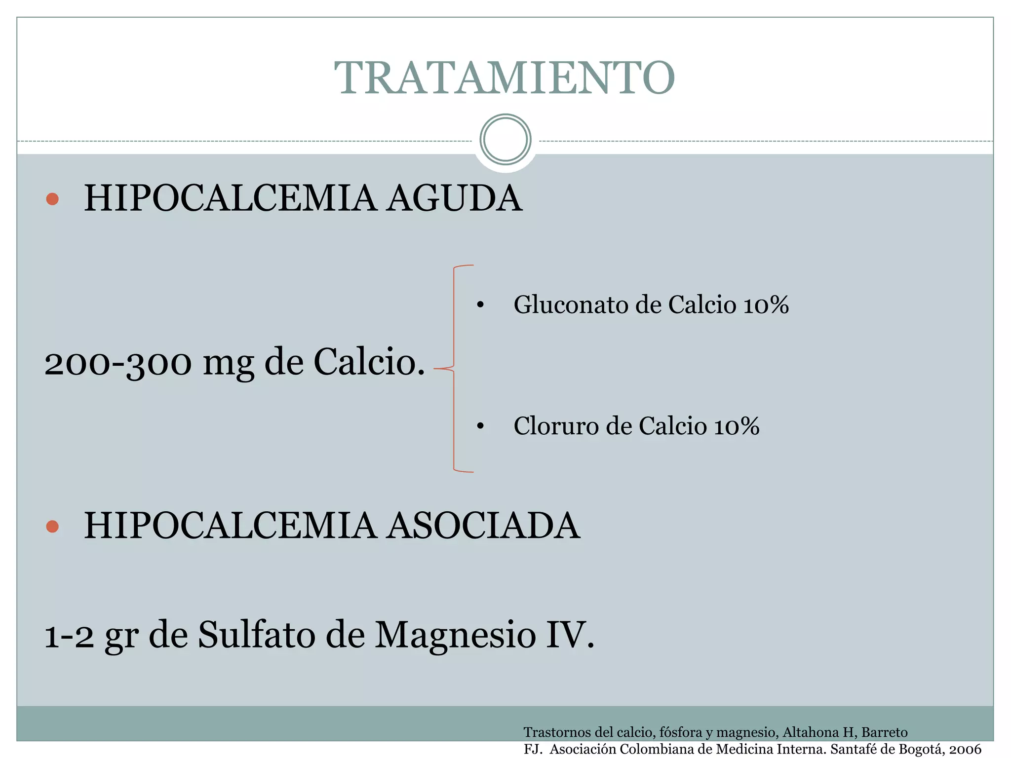 TRATAMIENTO
 HIPOCALCEMIA AGUDA
200-300 mg de Calcio.
 HIPOCALCEMIA ASOCIADA
1-2 gr de Sulfato de Magnesio IV.
• Gluconato de Calcio 10%
• Cloruro de Calcio 10%
Trastornos del calcio, fósfora y magnesio, Altahona H, Barreto
FJ. Asociación Colombiana de Medicina Interna. Santafé de Bogotá, 2006
 