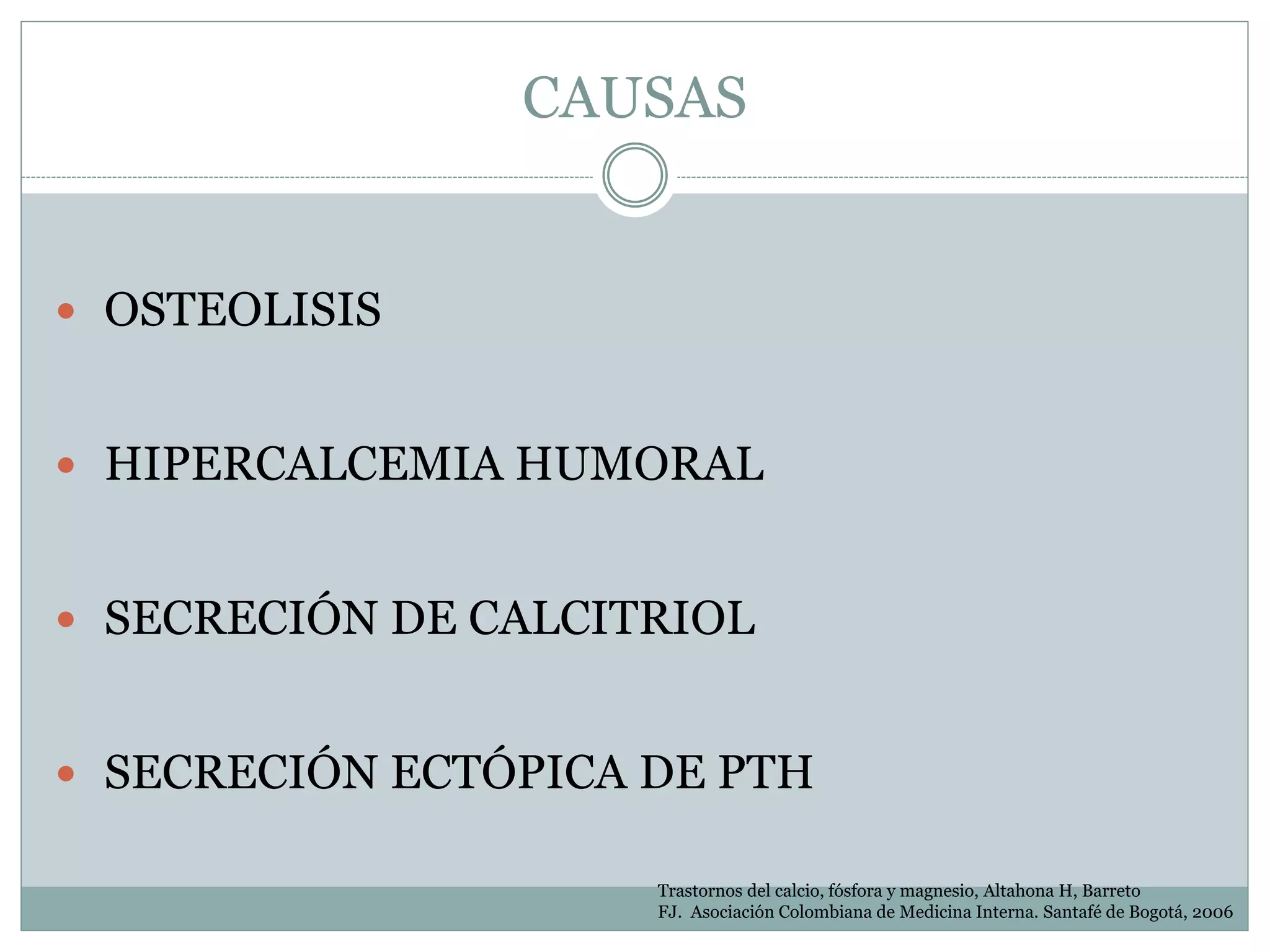 CAUSAS
 OSTEOLISIS
 HIPERCALCEMIA HUMORAL
 SECRECIÓN DE CALCITRIOL
 SECRECIÓN ECTÓPICA DE PTH
Trastornos del calcio, fósfora y magnesio, Altahona H, Barreto
FJ. Asociación Colombiana de Medicina Interna. Santafé de Bogotá, 2006
 