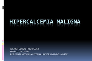 HIPERCALCEMIA MALIGNA
WILMERCORZO RODRIGUEZ
MEDICOCIRUJANO
RESIDENTE MEDICINA INTERNA UNIVERSIDAD DEL NORTE
 