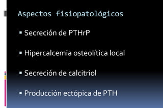 Aspectos fisiopatológicos
 Secreción de PTHrP
 Hipercalcemia osteolítica local
 Secreción de calcitriol
 Producción ectópica de PTH
 