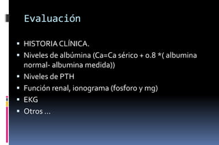 Evaluación
 HISTORIACLÍNICA.
 Niveles de albúmina (Ca=Ca sérico + 0.8 *( albumina
normal- albumina medida))
 Niveles de PTH
 Función renal, ionograma (fosforo y mg)
 EKG
 Otros …
 