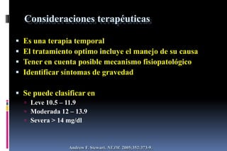 Consideraciones terapéuticas
 Es una terapia temporal
 El tratamiento optimo incluye el manejo de su causa
 Tener en cuenta posible mecanismo fisiopatológico
 Identificar síntomas de gravedad
 Se puede clasificar en
 Leve 10.5 – 11.9
 Moderada 12 – 13.9
 Severa > 14 mg/dl
Andrew F. Stewart. NEJM. 2005;352:373-9.
 