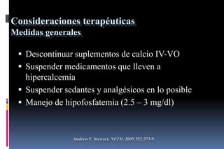 Consideraciones terapéuticas
Medidas generales
 Descontinuar suplementos de calcio IV-VO
 Suspender medicamentos que lleven a
hipercalcemia
 Suspender sedantes y analgésicos en lo posible
 Manejo de hipofosfatemia (2.5 – 3 mg/dl)
Andrew F. Stewart. NEJM. 2005;352:373-9.
 