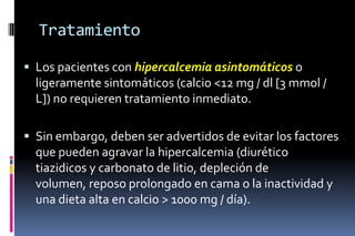 Tratamiento
 Los pacientes con hipercalcemia asintomáticos o
ligeramente sintomáticos (calcio <12 mg / dl [3 mmol /
L]) no requieren tratamiento inmediato.
 Sin embargo, deben ser advertidos de evitar los factores
que pueden agravar la hipercalcemia (diurético
tiazidicos y carbonato de litio, depleción de
volumen, reposo prolongado en cama o la inactividad y
una dieta alta en calcio > 1000 mg / día).
 