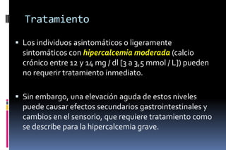 Tratamiento
 Los individuos asintomáticos o ligeramente
sintomáticos con hipercalcemia moderada (calcio
crónico entre 12 y 14 mg / dl [3 a 3,5 mmol / L]) pueden
no requerir tratamiento inmediato.
 Sin embargo, una elevación aguda de estos niveles
puede causar efectos secundarios gastrointestinales y
cambios en el sensorio, que requiere tratamiento como
se describe para la hipercalcemia grave.
 
