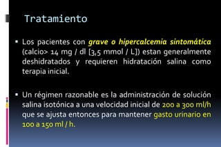 Tratamiento
 Los pacientes con grave o hipercalcemia sintomática
(calcio> 14 mg / dl [3,5 mmol / L]) estan generalmente
deshidratados y requieren hidratación salina como
terapia inicial.
 Un régimen razonable es la administración de solución
salina isotónica a una velocidad inicial de 200 a 300 ml/h
que se ajusta entonces para mantener gasto urinario en
100 a 150 ml / h.
 