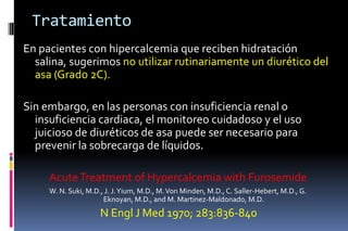Tratamiento
En pacientes con hipercalcemia que reciben hidratación
salina, sugerimos no utilizar rutinariamente un diurético del
asa (Grado 2C).
Sin embargo, en las personas con insuficiencia renal o
insuficiencia cardiaca, el monitoreo cuidadoso y el uso
juicioso de diuréticos de asa puede ser necesario para
prevenir la sobrecarga de líquidos.
AcuteTreatment of Hypercalcemia with Furosemide
W. N. Suki, M.D., J. J.Yium, M.D., M.Von Minden, M.D., C. Saller-Hebert, M.D., G.
Eknoyan, M.D., and M. Martinez-Maldonado, M.D.
N Engl J Med 1970; 283:836-840
 