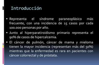 Introducción
 Representa el síndrome paraneoplásico más
frecuente, con una incidencia de 15 casos por cada
100.000 personas por año.
 Junto al hiperparatiroidismo primario representa el
90% de casos de hipercalcemia.
 El cáncer de pulmón, cáncer de mama y mieloma
tienen la mayor incidencia (representan más del 50%)
mientras que la enfermedad es rara en pacientes con
cáncer colorrectal y de próstata.
 