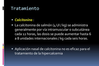 Tratamiento
 Calcitonina :
 La calcitonina de salmón (4 UI / kg) se administra
generalmente por vía intramuscular o subcutánea
cada 12 horas, las dosis se puede aumentar hasta 6
a 8 unidades internacionales / kg cada seis horas.
 Aplicación nasal de calcitonina no es eficaz para el
tratamiento de la hipercalcemia
 
