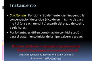 Tratamiento
 Calcitonina : Funciona rápidamente, disminuyendo la
concentración de calcio sérico de un máximo de 1 a 2
mg / dl (0,3 a 0,5 mmol / L) a partir del plazo de cuatro
a seis horas.
 Por lo tanto, es útil en combinación con hidratación
para el tratamiento inicial de la hipercalcemia grave.
[Human calcitonin in neoplastic hypercalcemia.
Results of a prospective randomized trial].
Chevallier B, Peyron R, Basuyau JP, Bastit P, Comoz M.
Presse Med. 1988;17(45):2375.
 