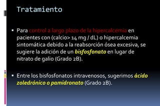 Tratamiento
 Para control a largo plazo de la hipercalcemia en
pacientes con (calcio> 14 mg / dL) o hipercalcemia
sintomática debido a la reabsorción ósea excesiva, se
sugiere la adición de un bisfosfonato en lugar de
nitrato de galio (Grado 2B).
 Entre los bisfosfonatos intravenosos, sugerimos ácido
zoledrónico o pamidronato (Grado 2B).
 