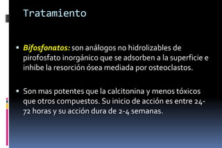 Tratamiento
 Bifosfonatos: son análogos no hidrolizables de
pirofosfato inorgánico que se adsorben a la superficie e
inhibe la resorción ósea mediada por osteoclastos.
 Son mas potentes que la calcitonina y menos tóxicos
que otros compuestos. Su inicio de acción es entre 24-
72 horas y su acción dura de 2-4 semanas.
 