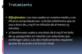 Tratamiento
 Bifosfonatos: Los mas usados en nuestro medio y con
eficacia comprobada son: 1) Acido zoledronico que se
usa a dosis de 4 mg IV en infusión de al menos 15
minutos.
 2) Ibandronato usado a una dosis de 6 mg IV en bolo
de 15-30segundos sin mezclar con soluciones que
contengan calcio. Los dos medicamentos requieren
ajustes de acuerdo a la función renal.
 