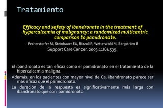 Tratamiento
Efficacy and safety of ibandronate in the treatment of
hypercalcemia of malignancy: a randomized multicentric
comparison to pamidronate.
Pecherstorfer M, Steinhauer EU, Rizzoli R,Wetterwald M, Bergström B
Support Care Cancer. 2003;11(8):539.
El ibandronato es tan eficaz como el pamidronato en el tratamiento de la
hipercalcemia maligna.
Además, en los pacientes con mayor nivel de Ca, ibandronato parece ser
más eficaz que el pamidronato.
La duración de la respuesta es significativamente más larga con
ibandronato que con pamidronato
 