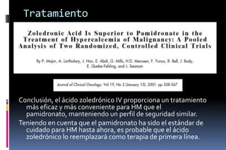 Tratamiento
Conclusión, el ácido zoledrónico IV proporciona un tratamiento
más eficaz y más conveniente para HM que el
pamidronato, manteniendo un perfil de seguridad similar.
Teniendo en cuenta que el pamidronato ha sido el estándar de
cuidado para HM hasta ahora, es probable que el ácido
zoledrónico lo reemplazará como terapia de primera línea.
 