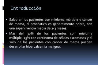Introducción
 Salvo en los pacientes con mieloma múltiple y cáncer
de mama, el pronóstico es generalmente pobre, con
una supervivencia media de 2-3 meses.
 Más del 30% de los pacientes con mieloma
múltiple, 25% con carcinoma de células escamosas y el
20% de los pacientes con cáncer de mama pueden
desarrollar hipercalcemia maligna.
 