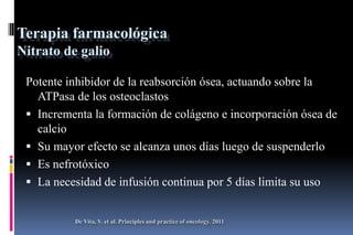 Terapia farmacológica
Nitrato de galio
Potente inhibidor de la reabsorción ósea, actuando sobre la
ATPasa de los osteoclastos
 Incrementa la formación de colágeno e incorporación ósea de
calcio
 Su mayor efecto se alcanza unos días luego de suspenderlo
 Es nefrotóxico
 La necesidad de infusión continua por 5 días limita su uso
De Vita, V. et al. Principles and practice of oncology. 2011
 