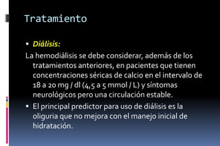 Tratamiento
 Diálisis:
La hemodiálisis se debe considerar, además de los
tratamientos anteriores, en pacientes que tienen
concentraciones séricas de calcio en el intervalo de
18 a 20 mg / dl (4,5 a 5 mmol / L) y síntomas
neurológicos pero una circulación estable.
 El principal predictor para uso de diálisis es la
oliguria que no mejora con el manejo inicial de
hidratación.
 