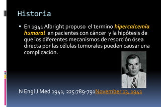 Historia
 En 1941 Albright propuso el termino hipercalcemia
humoral en pacientes con cáncer y la hipótesis de
que los diferentes mecanismos de resorción ósea
directa por las células tumorales pueden causar una
complicación.
N Engl J Med 1941; 225:789-791November 13, 1941
 