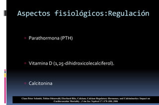 Aspectos fisiológicos:Regulación
 Parathormona (PTH)
 Vitamina D (1,25-dihidroxicolecalciferol).
 Calcitonina
Claus Peter Schmitt, Tobias Odenwald, Eberhard Ritz, Calcium, Calcium Regulatory Hormones, and Calcimimetics: Impact on
Cardiovascular Mortality . J Am Soc Nephrol 17: S78–S80, 2006
 