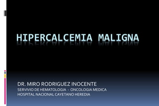 HIPERCALCEMIA MALIGNA
DR. MIRO RODRIGUEZ INOCENTE
SERVIVIO DE HEMATOLOGIA - ONCOLOGIA MEDICA
HOSPITAL NACIONAL CAYETANO HEREDIA
 
