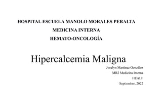 Hipercalcemia Maligna
Jocelyn Martínez González
MR2 Medicina Interna
HEALF
Septiembre, 2022
HOSPITAL ESCUELA MANOLO MORALES PERALTA
MEDICINA INTERNA
HEMATO-ONCOLOGÍA
 