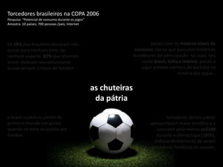 Torcedores brasileiros na COPA 2006 Pesquisa  “Potencial de consumo durante os jogos”  Amostra: 10 países; 700 pessoas /país; Internetpaíses com os maiores níveis de consumo são os que possuem históricos duradouros de participação  na copa, tais como brasil, itália e méxico. países a jogar o maior número de partidas na história das copas .Só 18% dos brasileiro declaram não torcer para nenhum time, de nenhum esporte. 82% que afirmam torcer dedicam seu entusiasmo quase sempre a times de futebol. as chuteiras da pátriao brasil supera os países de primeiro mundo em gastos quando se trata da paixão por futebol .torcedores destes países apresentaram maior tendência a consumir pelo menos us$100 durante a última copa (2006), independentemente de serem torcedores fanáticos ou casuais.