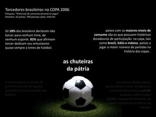 Torcedores brasileiros na COPA 2006 Pesquisa  “Potencial de consumo durante os jogos”  Amostra: 10 países; 700 pessoas /país; Internetpaíses com os maiores níveis de consumo são os que possuem históricos duradouros de participação  na copa, tais como brasil, itália e méxico. países a jogar o maior número de partidas na história das copas .Só 18% dos brasileiro declaram não torcer para nenhum time, de nenhum esporte. 82% que afirmam torcer dedicam seu entusiasmo quase sempre a times de futebol. as chuteiras da pátriao brasil supera os países de primeiro mundo em gastos quando se trata da paixão por futebol .torcedores destes países apresentaram maior tendência a consumir pelo menos us$100 durante a última copa (2006), independentemente de serem torcedores fanáticos ou casuais.