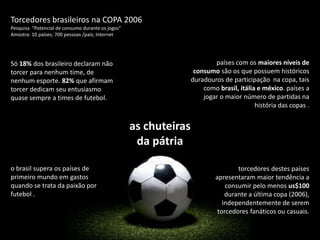 Torcedores brasileiros na COPA 2006 Pesquisa  “Potencial de consumo durante os jogos”  Amostra: 10 países; 700 pessoas /país; Internetpaíses com os maiores níveis de consumo são os que possuem históricos duradouros de participação  na copa, tais como brasil, itália e méxico. países a jogar o maior número de partidas na história das copas .Só 18% dos brasileiro declaram não torcer para nenhum time, de nenhum esporte. 82% que afirmam torcer dedicam seu entusiasmo quase sempre a times de futebol. as chuteiras da pátriao brasil supera os países de primeiro mundo em gastos quando se trata da paixão por futebol .torcedores destes países apresentaram maior tendência a consumir pelo menos us$100 durante a última copa (2006), independentemente de serem torcedores fanáticos ou casuais.