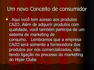 Um novo Conceito de consumidor   Aqui você tem acesso aos produtos CAZO. Além de adquirir produtos com qualidade, você também participa de um sistema de marketing de consumo.   Lembramos que a empresa CAZO será somente a fornecedora dos produtos por nós comercializados, não tendo ligação no processo do marketing do Hiper Clube 