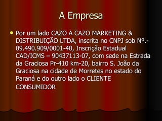 A Empresa Por um lado CAZO A CAZO MARKETING & DISTRIBUIÇÃO LTDA, inscrita no CNPJ sob Nº.- 09.490.909/0001-40, Inscrição Estadual CAD/ICMS – 90437113-07, com sede na Estrada da Graciosa Pr-410 km-20, bairro S. João da Graciosa na cidade de Morretes no estado do Paraná e do outro lado o CLIENTE CONSUMIDOR   