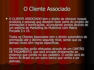 O Cliente Associado O CLIENTE ASSOCIADO tem o direito de oferecer nossos produtos a pessoas que desejem fazer parte do projeto de premiações e bonificações, acumulando pontos através de um sistema de Marketing de Multinível com Matriz Forçada 3 x 15. Todos os Clientes Associados tem o direito automático de premiação até o décimo segundo nível, sendo que os demais níveis têm regras específicas.  As premiações serão efetuadas através de um CARTÃO DE PAGAMENTO, que será enviado diretamente ao endereço que consta no seu cadastro. O cartão será do Banco do Brasil ou um outro banco que venha a ser definido.   