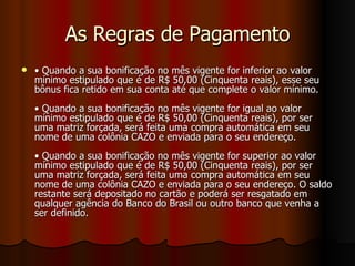 As Regras de Pagamento •  Quando a sua bonificação no mês vigente for inferior ao valor mínimo estipulado que é de R$ 50,00 (Cinquenta reais), esse seu bônus fica retido em sua conta até que complete o valor mínimo.  • Quando a sua bonificação no mês vigente for igual ao valor mínimo estipulado que é de R$ 50,00 (Cinquenta reais), por ser uma matriz forçada, será feita uma compra automática em seu nome de uma colônia CAZO e enviada para o seu endereço.  • Quando a sua bonificação no mês vigente for superior ao valor mínimo estipulado que é de R$ 50,00 (Cinquenta reais), por ser uma matriz forçada, será feita uma compra automática em seu nome de uma colônia CAZO e enviada para o seu endereço. O saldo restante será depositado no cartão e poderá ser resgatado em qualquer agência do Banco do Brasil ou outro banco que venha a ser definido.  