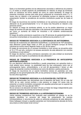 Dado a la diversidad genética de las alteraciones asociadas a deficiencia de proteína
C y S existe un amplio espectro de posibilidades en relación al riesgo de trombosis
tanto en individuos de forma aislada así como en casos familiares. El riesgo de
presentar trombosis venosa para este grupo poblacioal se incrementa entre 3 y 11
veces más en relación a las personas no afectadas aunque en algunos casos de
presentación familiar la prevalencia de eventros trombóticos puede ser de hasta el
75%.2
El riesgo de recurrencia de eventos trombóticos en las personas portadoras de esta
alteración es de aproximadamente 1.4 a 1.8 veces mas frecuente en relación a las
personas sanas.2
En relación al riesgo de trombosis arterial, no se ha podido determinar un mayor
riesgo de eventos de este tipo asociados a las personas que padecen esta alteración,
así como un aumento de infarto de miocardio o de acidente cerebrovascular
isquémico.2
El riesgo de partos prematuros superiores a las 28 semanas de gestacióntambién se
encuentra incrementado en los pacientes con deficiencia de proteína C y S.2
RIESGO DE TROMBOSIS ASOCIADA A LA DEFICIENCIA DE ANTITROMBINA.
Este tipo de mutaciones son altamente trombofílicas. La presencia de TVP asociada a
esta alteración puede llegar hasta un 50% en grupos familiares aunque de forma
individual es mucho menor llegando hasta un 6% de los casos.2
El riesgo de recurrencia de un proceso trombótico a nivel venoso se encuentra entre
el 10 y 17% por año, contrario a la escasa asociación de esta alteración con eventos
trombóticos a nivel arterial.2
El riesgo de abortos o partos prematuros asociados con esta entidad es levemente
elevado que las mujeres no portadoras de esta alteración.2
RIESGO DE TROMBOSIS ASOCIADA A LA PRESENCIA DE ANTICUERPOS
ANTIFOSFOLIPÍDICOS.
Es una alteración altamente trombofílica y puede presentarse con episodios tanto a
nivel arterial como venoso. La positividad para los tres anticuerpos como son el
anticoagulante lúpico, anticardiolipina, y en anti β2 glucoproteina I tienen un alto
riesgo de presentar eventos trombóticos así como de abortos o partos prematuros.
El riesgo de recurrencia de un evento trombótico venoso en pacientes con esta
patología es de aproximadamente 29% en los primeros 6 meses y del 50% dentro de
los dos años siguientes.2
RIESGO DE TROMBOSIS ASOCIADA A LA ELEVACION DEL FACTOR VIII
Estudios poblacionales han demostrado que la elevación del factor VIII en más del
150% de su valor normal confiere a esa persona un riesgo 4.8 veces más de
presentar un evento trombótico comparado con aquellas personas que no superan los
niveles de factor VIII mas allá del 100%.2
No se conoce si la elevación de factor VIII sea un factor de riesgo independiente para
presentar episodios recurrentes de trombosis venosa.2
RIESGO DE TROMBOSIS ASOCIADA A LA HIPERHOMOCISTEINEMIA
Varios estudios prospectivos han evaluado esta posibilidad sin ebargo no se ha
logrado identificar un aumento del riesgo de presentación de eventos
tromboembólicos ni recurrencia de estos en personas portadoras de esta alteración.
Estos hallazgos incluyen a aquellos pacientes con homocisteinemia elevada de forma
secundaria a enfermedad renal crónica.2
 