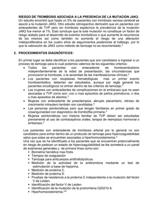RIESGO DE TROMBOSIS ASOCIADA A LA PRESENCIA DE LA MUTACION JAK2.
Un estudio encontró que hasta un 5% de pacientes con trombosis venosa cerebral se
asoció a la mutación JAK2. Otro estudio retrospectivo demostró que en pacientes con
antecedentes de TVP pero sin trombosis esplácnica la prevalencia de la mutación
JAK2 fue menor al 1%. Esto concluye que la sola mutación no constituye un factor de
riesgo aislado para el desarrollo de eventos trombóticos o que aumente la recurrencia
de los mismos así como también no aumenta el riesgo de una alteración
mieloproliferativa en los cuatro años de seguimientos posteriores al hallazgo, por lo
que la valoración de JAK2 como método de tamizaje no es recomendado.2
2. PROCEDIMIENTOS DIAGNÓSTICOS:
En primer lugar se debe identificar a los pacientes que son candidatos a ingresar a un
proceso de tamizaje para lo cual podemos valernos de los siguientes criterios:
 Todos los pacientes con antecedente de tromboembolismo
independientemente de la edad de presentación, las circunstancias que
provocaron la trombosis, o la severidad de las manifestaciones clínicas.3
 Los pacientes con neoplasias hematológicas mas un primer evento
tromboembólico, deberían ser estudiados, aunque por regla general los
pacientes oncológicos no entran dentro de los criterios de tamizaje.3
 Las mujeres con antecedentes de complicaciones en el embarazo que no sean
asociadas a TVP como son: uno o mas episodios de partos prematuros, o dos
o mas episodios de abortos.3
 Mujeres con antecedente de preeclampsia, abrupto placentario, retraso de
crecimiento intrautero también son candidatas.3
 Las personas asintomáticas pero que tengan familiares en primer grado de
cosanguineidad con diagnóstico de trombofilia primaria.3
 Mujeres asintomáticas con historia familiar de TVP deben ser estudiadas
previamente al uso de contraceptivos orales, terapia de reemplazo hormonal o
embarazo.3
Los pacientes con antecedente de trombosis arterial por lo general no son
candidatos para entrar dentro de un protocolo de tamizaje para hipercoagulabilidad
salvo que estas se encuentren asociadas a hiperhomocisteinemia.3
Una vez que se ha identificado a los pacientes que se encuentran potencialmente
en riesgo de padecer un estado de hipercoagulabilidad se les someterá a un panel
de exámenes generales y de primera línea como son:
 Biometria hemática mas frotis
 Tiempos de coagulación
 Tamizaje para anticuerpos antifosfolipídicos.
 Medición de la actividad de la antitrombina mediante un test de
estimulación a base de heparina.
 Medición de proteína C.
 Medición de proteína S.
 Pruebas de resistencia a la proteína C independiente a la mutación del factor
V de Leiden.
 Identificación del factor V de Leiden.
 Identificación de la mutación de la protrombina G20210 A.
 Hiperhomocisteinemia.3,8
 