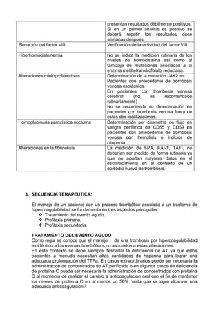 presentan resultados débilmente positivos.
Si en un primer análisis es positivo se
deberá repetir los resultados doce
semanas después.
Elevación del factor VIII Verificación de la actividad del factor VIII
Hiperhomocisteinemia No se indica la medición rutinaria de los
niveles de homocisteina así como el
tamizaje de mutaciones asociadas a la
enzima metiltetrahidrofolato reductasa.
Alteraciones mieloproliferativas Determinación de la mutación JAK2 en:
Pacientes con antecedente de trombosis
venosa esplácnica.
En pacientes con trombosis venosa
cerebral (no es recomendado
rutinariamente)
No se recomienda su determinación en
pacientes con trombosis venosa fuera de
estas dos localizaciones.
Homoglobinuria paroxística nocturna Determinación por citometria de flujo en
sangre periférica de CD55 y CD59 en
pacientes con antecedente de trombosis
venosa con hemolisis o indicios de
citopenia.
Alteraciones en la fibrinolisis La medición de t-PA, PAI-1, TAFI, no
deberían ser medido de forma rutinaria ya
que no aportan mayores datos en el
esclaracimiento en el contexto de un
episodio nuevo de trombosis.
3. SECUENCIA TERAPEUTICA:
El manejo de un paciente con un proceso trombótico asociado a un trastorno de
hipercoagulabilidad se fundamenta en tres aspectos principales
 Tratamiento del evento agudo.
 Profilaxis primaria.
 Profilaxis secundaria.
TRATAMIENTO DEL EVENTO AGUDO
Como regla se conoce que el manejo de una trombosis por hipercoagulabilidad
es idéntico a los eventos trombóticos no asociados a estas alteraciones.
En este contexto se debe siempre descartar la deficiencia de AT ya que estos
pacientes a menudo necesitan altas cantidades de heparina para lograr una
adecuada prolongación del TTPa. En casos extraordinarios puede ser necesaria la
administración de concentrados de AT purificada o en algunos casos de deficiencia
de proteína C puede ser necesaria la administración de concentrados con proteína
C al momento de realizar el cambio a anticoagulación oral con el fin de mantener
los niveles de proteína C en al menos un 50% hasta que se logre alcanzar una
adecuada anticoagulación.3
 