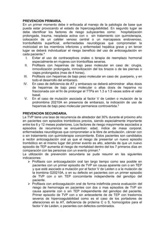 PREVENCION PRIMARIA.
En un primer momento debe ir enfocada al manejo de la patología de base que
pueda estar provocando el estado de hipercoagulabilidad. En segundo lugar se
debe identificar los factores de riesgo subyacentes como: hospitalización
prolongada, trauma, neoplasia activa con o sin tratamiento con quimioterapia,
colocación de un catéter venoso central o un marcapasos endovenoso,
tromboflebitis superficial, enfermedades neurológicas que comprometan la
motricidad en los miembros inferiores y enfermedad hepática grave y en tercer
lugar se deberá individualizar el riesgo beneficio del uso de anticoagulación en
cada paciente.4
I. Evitar el uso de contraceptivos orales o terapia de reemplazo hormonal
especialmente en mujeres con trombofilias severas.
II. Profilaxis con heparinas de bajo peso molecular en caso de: cirugía,
inmovilización prolongada, inmovilización del los brazos o de las piernas o
viajes prolongados (mas de 4 horas).
III. Profilaxis con heparinas de bajo peso molecular en caso de: puerperio, y en
todo el desarrollo del embarazo.
IV. En caso de deficiencia de AT y embarazo se deberá administrar altas dosis
de heparinas de bajo peso molecular o altas dosis de heparina no
fraccionada con el fin de prolongar el TTPa en 1.3 a 1.5 veces sobre el valor
basal.
V. En el caso de mutación asociada al factor V de Leiden o mutación de la
protrombina 20210A en presencia de embarazo, la indicación de uso de
heparinas de bajo peso molecular permanece controvertida.3
PREVENCION SECUNDARIA.
La TVP tiene una tasa de recurrencia de alrededor del 30% durante el próximo año
en pacientes con episodios trombóticos previos, siendo especialmente importante
entre los 6 y 12 meses posteriores. Los factores de riesgo mayormente asociados a
episodios de recurrencia se encuentran: edad, índice de masa corporal,
enfermedades neurológicas que comprometan a la libre de ambulación, cáncer con
o sin tratamiento con quimioterapia concomitante. Estos pacientes son candidatos
a recibir anticoagulación oral ya que el riesgo de presentar un nuevo episodio
trombótico en el mismo lugar del primer evento es alto, además de que un nuevo
episodio de TEP aumenta el riesgo de mortalidad dentro del los 7 primeros días en
comparación con las personas con un evento primari.4
La utilización de prevención secundaria se pude resumir en las siguientes
indicaciones:
 Profilaxis con anticoagulación oral tan largo tiempo como sea posible en
pacientes con un primer episodio de TVP sin causa aparente con o sin TEP
y que esté asociado a mutación por el factor V de Leiden o a la mutación de
la trombina G20210A, o en su defecto en pacientes con un primer episodio
de TVP con o sin TEP concomitante independiente del genotipo del
paciente.
 Profilaxis con anticoagulación oral de forma indefinida previa evaluación del
riesgo de hemorragia en pacientes con dos o mas episodios de TVP sin
causa aparente con o sin TEP independiente del genotipo del paciente.
Primer episodio de TVP con o sin antecedente de de TEP con trastornos
severos de hipercoagulabilidad como es el caso de los portadores de
alteraciones en la AT, deficiencia de proteína C o S, homocigotos para el
factor V de Leiden, o pacientes con defectos combinados.
 