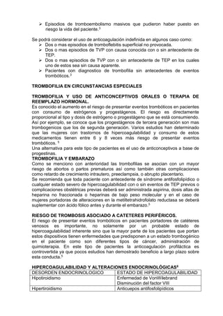 Episodios de tromboembolismo masivos que pudieron haber puesto en
riesgo la vida del paciente.3
Se podrá considerar el uso de anticoagulación indefinida en algunos caso como:
 Dos o mas episodios de tromboflebitis superficial no provocada.
 Dos o mas episodios de TVP con causa conocida con o sin antecedente de
TEP.
 Dos o mas episodios de TVP con o sin antecedente de TEP en los cuales
uno de estos sea sin causa aparente.
 Pacientes con diagnostico de trombofilia sin antecedentes de eventos
trombóticos.3
TROMBOFILIA EN CIRCUNSTANCIAS ESPECIALES
TROMBOFILIA Y USO DE ANTICONCEPTIVOS ORALES O TERAPIA DE
REEMPLAZO HORMONAL.
Es conocido el aumento en el riesgo de presentar eventos trombóticos en pacientes
con consumo de estrógenos y progestágenos. El riesgo es directamente
proporcional al tipo y dosis de estrógeno o progestágeno que se está consumiendo.
Así por ejemplo, se conoce que los progestágenos de tercera generación son mas
trombogenicos que los de segunda generación. Varios estudios han determinado
que las mujeres con trastornos de hipercoagulabilidad y consumo de estos
medicamentos tienen entre 6 y 8 veces más riesgo de presentar eventos
trombóticos. 5
Una alternativa para este tipo de pacientes es el uso de anticonceptivos a base de
progestinas.
TROMBOFILIA Y EMBARAZO
Como se menciono con anterioridad las trombofilias se asocian con un mayor
riesgo de abortos o partos prematuros así como también otras complicaciones
como retardo de crecimiento intrautero, preeclampsia, o abrupto placentario.
Se recomienda que toda paciente con antecedente de síndrome antifosfolipídico o
cualquier estado severo de hipercoagulabilidad con o sin eventos de TEP previos o
complicaciones obstétricas previas deberá ser administrada aspirina, dosis altas de
heparina no fraccionada o heparinas de bajo peso molecular y en el caso de
mujeres portadoras de alteraciones en la metiltetrahidrofolato reductasa se deberá
suplementar con ácido fólico antes y durante el embarazo.5
RIESGO DE TROMBOSIS ASOCIADO A CATETERES PERIFÉRICOS.
El riesgo de presentar eventos trombóticos en pacientes portadores de catéteres
venosos es importante, no solamente por un probable estado de
hipercoagulabilidad inherente sino que la mayor parte de los pacientes que portan
estos dispositivos tienen enfermedades que predisponen a un estado trombogénico
en el paciente como son diferentes tipos de cáncer, administración de
quimioterapia. En este tipo de pacientes la anticoagulación profiláctica es
controvertida ya que pocos estudios han demostrado beneficio a largo plazo sobre
esta conducta.5
HIPERCOAGULABILIDAD Y ALTERACIONES ENDOCRINOLÓGICAS6
DESORDEN ENDOCRINOLOGICO ESTADO DE HIPERCOAGULABILIDAD
Hipotiroidismo Enfermedad de VonWilebrand
Disminución del factor VIII
Hipertiroidismo Anticuepos antifosfolipídicos
 
