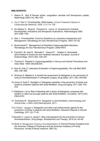 BIBLIOGRAFÍA:
1. Adams R, Bird R Review article: coagulation cascade and therapeutics update,
Nephrology 2009 (14): 462–470.
2. Foy P, Moll S, Thrombophilia: 2009 Update, Current Treatment Options in
Cardiovascular Medicine. 2009, (11):114–128.
3. De Stefano V, Rossi E, Paciaroni K, Leone G. Screening for inherited
thrombophilia: Indications and therapeutic implications, Haematologica 2002
(87):1095-1108.
4. Heit, J, Thrombophilia: Common Questions on Laboratory Assessment and
Management. Hematology Am Soc Hematol Educ Program. 2007:127-35.
5. Bockenstedt P. Management of Hereditary Hypercoagulable Disorders,
Hematology Am Soc Hematol Educ Program. 2006:444-9.
6. Franchini M, Lippi G, Manzato F, Vescovi P, Targher G, Hemostatic
abnormalities in endocrine and metabolic disorders, European Journal of
Endocrinology. 2010 (162): 439–451.
7. Thomas D. Roberts H. Hypercoagulability in Venous and Arterial Thrombosis Ann
Intern Med. 1997(126):638-644.
8. Khor B. Cott, E. Laboratory Evaluation of Hypercoagulability, Clin Lab Med 2009
(89): 339–366.
9. Shulman S, Majeed A. A benefit-risk assessment of dabigatran in the prevention of
venous thromboembolism in orthopedic surgery. Drug safety. 2011 (34): 449-463.
10.Jones G. Karly P. Spotlight on Dabigatran etexilate in the prevention of stroke and
systemic embolism patients with atrial fibrillation. Drug and aging. 2011 (28): 415-
419.
11.Eikelboom J et al. Risk of bleeding with 2 doses of Dabigatran compared with
warfarin in older and younger patients with atrial fibrillation. Circulation. 2011(123):
2363-2372.
12. Ezekowitz M. Nagarakanti R. Dabigatran in atrial fibrillation: pharmacology and
clinical trials. J Interv Card Electrophysiol. 2011.
13.D Testai F. Aiyagari V. Dabigatran and other oral antithrombotic agents for the
prevention of stroke in patients with atrial fibrillation. Research Reports in Clinical
Cardiology. 2011 (2): 71-81.
14.Becattini C. Lignani A. Agnelli C. New anticoagulants for the prevention of venous
thromboembolism. Drug Design, Development and Therapy. 2010 (4): 49–60.
15.Snow V. Management of Venous Thromboembolism: A Clinical Practice Guideline from
the American College of Physicians and the American Academy of Family
Physicians. Annals of family medicine. 2007 (5).
 