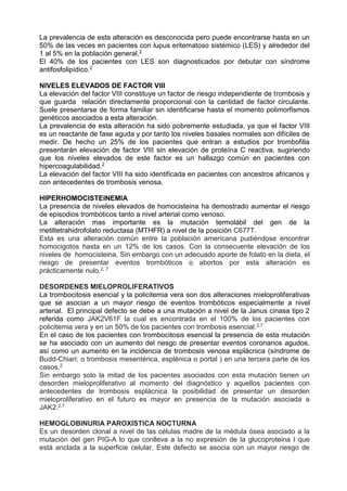 La prevalencia de esta alteración es desconocida pero puede encontrarse hasta en un
50% de las veces en pacientes con lupus eritematoso sistémico (LES) y alrededor del
1 al 5% en la población general.2
El 40% de los pacientes con LES son diagnosticados por debutar con síndrome
antifosfolipídico.2
NIVELES ELEVADOS DE FACTOR VIII
La elevación del factor VIII constituye un factor de riesgo independiente de trombosis y
que guarda relación directamente proporcional con la cantidad de factor circulante.
Suele presentarse de forma familiar sin identificarse hasta el momento polimorfismos
genéticos asociados a esta alteración.
La prevalencia de esta alteración ha sido pobremente estudiada, ya que el factor VIII
es un reactante de fase aguda y por tanto los niveles basales normales son difíciles de
medir. De hecho un 25% de los pacientes que entran a estudios por trombofilia
presentarán elevación de factor VIII sin elevación de proteína C reactiva, sugiriendo
que los niveles elevados de este factor es un hallazgo común en pacientes con
hipercoagulabilidad.2
La elevación del factor VIII ha sido identificada en pacientes con ancestros africanos y
con antecedentes de trombosis venosa.
HIPERHOMOCISTEINEMIA
La presencia de niveles elevados de homocisteina ha demostrado aumentar el riesgo
de episodios trombóticos tanto a nivel arterial como venoso.
La alteración mas importante es la mutación termolábil del gen de la
metiltetrahidrofolato reductasa (MTHFR) a nivel de la posición C677T.
Esta es una alteración común entre la población americana pudiéndose encontrar
homocigotos hasta en un 12% de los casos. Con la consecuente elevación de los
niveles de homocisteina. Sin embargo con un adecuado aporte de folato en la dieta, el
riesgo de presentar eventos trombóticos o abortos por esta alteración es
prácticamente nulo.2, 7
DESORDENES MIELOPROLIFERATIVOS
La trombocitosis esencial y la policitemia vera son dos alteraciones mieloproliferativas
que se asocian a un mayor riesgo de eventos trombóticos especialmente a nivel
arterial. El principal defecto se debe a una mutación a nivel de la Janus cinasa tipo 2
referida como JAK2V61F la cual es encontrada en el 100% de los pacientes con
policitemia vera y en un 50% de los pacientes con trombosis esencial.2,7
En el caso de los pacientes con trombocitosis esencial la presencia de esta mutación
se ha asociado con un aumento del riesgo de presentar eventos coronarios agudos,
así como un aumento en la incidencia de trombosis venosa esplácnica (síndrome de
Budd-Chiari; o trombosis mesentérica, esplénica o portal ) en una tercera parte de los
casos.2
Sin embargo solo la mitad de los pacientes asociados con esta mutación tienen un
desorden mieloproliferativo al momento del diagnóstico y aquellos pacientes con
antecedentes de trombosis esplácnica la posibilidad de presentar un desorden
mieloproliferativo en el futuro es mayor en presencia de la mutación asociada a
JAK2.2,7
HEMOGLOBINURIA PAROXISTICA NOCTURNA
Es un desorden clonal a nivel de las células madre de la médula ósea asociado a la
mutación del gen PIG-A lo que conlleva a la no expresión de la glucoproteina I que
está anclada a la superficie celular. Este defecto se asocia con un mayor riesgo de
 