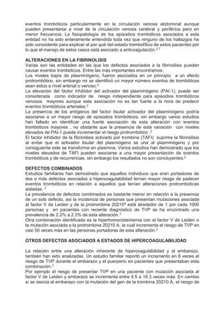 eventos trombóticos particularmente en la circulación venosa abdominal aunque
pueden presentarse a nivel de la circulación venosa cerebral y periférica pero en
menor frecuencia. La fisiopatología de los episodios trombóticos asociados a esta
entidad no ha sido enteramente entendida toda vez que ninguno de los hallazgos ha
sido consistente para explicar el por qué del estado trombofílico de estos pacientes por
lo que el manejo de estos casos está asociado a anticoagulación.2,7
ALTERACIONES EN LA FIBRINOLISIS
Varias son las entidades en las que los defectos asociados a la fibrinólisis pueden
causar eventos trombóticos. Entre las más importantes encontramos:
Los niveles bajos de plasminógeno, fueron asociados en un principio a un efecto
protrombótico, sin embargo no se identificó un mayor número eventos de trombóticos
sean estos a nivel arterial o venoso.2
La elevación del factor inhibidor del activador del plasminógeno (PAI-1), puede ser
considerada como indicador de riesgo independiente para episodios trombóticos
venosos mayores aunque esta asociación no es tan fuerte a la hora de predecir
eventos trombóticos arteriales.2
La presencia de los antígenos del factor tisular activador del plasminógeno podría
asociarse a un mayor riesgo de episodios trombóticos, sin embargo varios estudios
han fallado en identificar una fuerte asociación de esta alteración con eventos
trombóticos mayores , no obstante que la presencia de esta variación con niveles
elevados de PAI-1 puede incrementar el riesgo protrombótico .2
El factor inhibidor de la fibrinólisis activado por trombina (TAFI) suprime la fibrinólisis
al evitar que el activador tisular del plasmiógeno se una al plasminógeno y por
consiguiente este se transforme en plasmina. Varios estudios han demostrado que los
niveles elevados de TAFI pueden asociarse a una mayor presentación de eventos
trombóticos y de recurrencias, sin embargo los resultados no son concluyentes.2
DEFECTOS COMBINADOS
Estudios familiares han demostrado que aquellos individuos que eran portadores de
dos o más defectos asociados a hipercoagulabilidad tenían mayor riesgo de padecer
eventos trombóticos en relación a aquellos que tenían alteraciones protromboticas
aisladas. 3
La prevalencia de defectos combinados es bastante menor en relación a la presencia
de un solo defecto, así la incidencia de personas que presentan mutaciones asociada
al factor V de Leiden y de la protrombina 20210ª está alrededor de 1 por cada 1000
personas y en pacientes con reciente diagnóstico de TVP se ha encontrado una
prevalencia de 2.2% a 2.3% de esta alteración.3
Otra combinación identificada es la hiperhomocisteinemia con el factor V de Leiden o
la mutación asociada a la protrombina 20210 A, la cual incrementa el riesgo de TVP en
casi 50 veces más en las personas portadoras de esta alteración.3
OTROS DEFECTOS ASOCIADOS A ESTADOS DE HIPERCOAGULABILIDAD
La relación entre una alteración inherente de hipercoagulabilidad y el embarazo,
también han sido analizadas. Un estudio familiar reportó un incremento en 8 veces el
riesgo de TVP durante el embarazo y el puerperio en pacientes que presentaban esta
combinación.3
Por ejemplo el riesgo de presentar TVP en una paciente con mutación asociada al
factor V de Leiden y embarazo se incrementa entre 4.5 a 16.3 veces más. En cambio
si se asocia al embarazo con la mutación del gen de la trombina 20210 A, el riesgo de
 