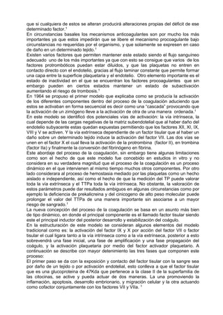 que si cualquiera de estos se alteran producirá alteraciones propias del déficit de ese
determinado factor.1
En circunstancias basales los mecanismos anticoagulantes son por mucho los más
importantes ya que estos impedirán que se libere el mecanismo procoagulante bajo
circunstancias no requeridas por el organismo, y que solamente se expresen en caso
de daño en un determinado tejido.1
Existen varios factores que permiten mantener este estado siendo el flujo sanguíneo
adecuado uno de los más importantes ya que con esto se consigue que varios de los
factores protrombóticos puedan estar diluidos, y que las plaquetas no entren en
contacto directo con el endotelio, gracias al flujo laminar constante que permite formar
una capa entre la superficie plaquetaria y el endotelio. Otro elemento importante es el
estado de inactividad en el que se encuentran los factores procoagulantes que sin
embargo pueden en ciertos estados mantener un estado de subactivación
aumentando el riesgo de trombosis.1
En 1964 se propuso el primer modelo que explicaba como se producía la activación
de los diferentes componentes dentro del proceso de la coagulación aduciendo que
estos se activaban en forma secuencial es decir como una “cascada” provocando que
la activación de un zimógeno lleve a la activación de otra de una manera ordenada.1
En este modelo se identificó dos potenciales vías de activación: la vía intrínseca, la
cual depende de las cargas negativas de la matriz subendotelial que al haber daño del
endotelio subyacente estas quedan expuestas permitiendo que los factores XII, XI, IX,
VIII y V se activen. Y la vía extrínseca dependiente de un factor tisular que al haber un
daño sobre un determinado tejido induce la activación del factor VII. Las dos vías se
unen en el factor X el cual lleva la activación de la protrombina (factor II), en trombina
(factor IIa) y finalmente la conversión del fibrinógeno en fibrina.
Este abordaje del proceso de la coagulación, sin embargo tiene algunas limitaciones
como son el hecho de que este modelo fue concebido en estudios in vitro y no
considera en su verdadera magnitud que el proceso de la coagulación es un proceso
dinámico en el que intervienen al mismo tiempo muchos otros componentes. Por otro
lado considerara al proceso de hemostasia mediado por las plaquetas como un hecho
aislado e independiente, así como el hecho de que la medición del TP puede valorar
toda la vía extrínseca y el TTPa toda la vía intrínseca. No obstante, la valoración de
estos parámetros puede dar resultados ambiguos en algunas circunstancias como por
ejemplo la deficiencia de prekalicreina y del cinicogeno de alto peso molecular puede
prolongar el valor del TTPa de una manera importante sin asociarse a un mayor
riesgo de sangrado.1
La nueva concepción del proceso de la coagulación se basa en un asunto más bien
de tipo dinámico, en donde el principal componente es el llamado factor tisular siendo
este el principal inductor del posterior desarrollo y estabilización del coágulo.
En la estructuración de este modelo se consideran algunos elementos del modelo
tradicional como es: la activación del factor IX y X por acción del factor VII o factor
tisular el cual ligara tanto a la vía intrínseca como a la vía extrínseca, posterior a esto
sobrevendrá una fase inicial, una fase de amplificación y una fase propagación del
coágulo, y la activación plaquetaria por medio del factor activador plaquetario. A
continuación se describe con mayor detenimiento las tres fases que componen este
proceso:
El primer paso se da con la exposición y contacto del factor tisular con la sangre sea
por daño de un tejido o por activación endotelial, esto conlleva a que el factor tisular
que es una glucoproteina de 47Kda que pertenece a la clase II de la superfamilia de
las citocinas, se active y pueda actuar de dos maneras. La una promoviendo la
inflamación, apoptosis, desarrollo embrionario, y migración celular y la otra actuando
como cofactor conjuntamente con los factores VII y VIIa. 1
 