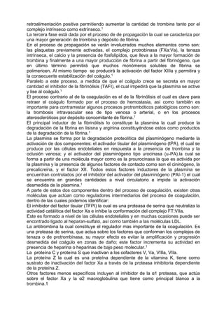retroalimentación positiva permitiendo aumentar la cantidad de trombina tanto por el
complejo intrínseco como extrínseco.1
La tercera fase está dada por el proceso de de propagación la cual se caracteriza por
una mayor generación de trombina y depósito de fibrina.
En el proceso de propagación se verán involucrados muchos elementos como son:
las plaquetas previamente activadas, el complejo protrobinasa (FXa:Va), la tenaza
intrínseca, el calcio y la presencia de fosfolipidos, que lleva a la mayor formación de
trombina y finalmente a una mayor producción de fibrina a partir del fibrinógeno, que
en último término permitirá que muchos monómeros solubles de fibrina se
polimericen. Al mismo tiempo se producirá la activación del factor XIIIa y permitira y
la consecuente estabilización del coágulo.1
Paralelo a este proceso, a medida de que el coágulo crece se secreta en mayor
cantidad el inhibidor de la fibrinólisis (TAFI), el cual impedirá que la plasmina se active
y lise al coágulo.1
El proceso contrario al de la coagulación es el de la fibrinólisis el cual es clave para
retraer el coágulo formado por el proceso de hemostasia, así como también es
importante para contrarrestar algunos procesos protrombóticos patológicos como son:
la trombosis intravascular sea de tipo venosa o arterial, o en los procesos
ateroscleróticos por depósito concomitante de fibrina.1
El principal inductor de la fibrinólisis lo constituye la plasmina la cual produce la
degradación de la fibrina en lisisna y arginina constituyéndose estos como productos
de la degradación de la fibrina.1
La plasmina se forma por la degradación proteolítica del plasminógeno mediante la
activación de dos componentes: el activador tisular del plasminógeno (tPA), el cual se
produce por las células endoteliales en respuesta a la presencia de trombina y la
oclusión venosa; y el activador del plasminógeno tipo urocinasa (u-PA).la cual se
forma a partir de una molécula mayor como es la prourocinasa la que es activida por
la plasmina y la presencia de algunos factores de contacto como son el cininógeno, la
precalicreina, y el factor XII. Todos estos factores inductores de la plasmina se
encuentran controlados por el inhibidor del activador del plasminógeno (PAI-1) el cual
se encuentra en grandes cantidades a nivel circulatorio e impide la activación
desmedida de la plasmina.1
A parte de estos dos componentes dentro del proceso de coagulación, existen otras
moléculas que actúan como reguladores intermediarios del proceso de coagulación,
dentro de las cuales podemos identificar:
El inhibidor del factor tisular (TFPI) la cual es una proteasa de serina que neutraliza la
actividad catálitica del factor Xa e inhibe la conformación del complejo FT:VIIa.
Este es formado a nivel de las células endoteliales y en muchas ocasiones puede ser
encontrado ligado al heparan-sulfato, así como también a las moléculas LDL.
La antitrombina la cual constituye el regulador mas importante de la coagulación. Es
una proteasa de serina, que actua sobre los factores que conforman los complejos de
tenaza o de protrombinasa, su mayor efecto es evitar la amplificación y progresión
desmedida del coágulo en zonas de daño; este factor incrementa su actividad en
presencia de heparina o heparinas de bajo peso molecular.1
La proteína C y proteína S que inactivan a los cofactores V, Va, VIIIa, VIIa.
La proteína Z la cual es una proteína dependiente de la vitamina K, tiene como
sustrato de inactivación del factor Xa a través de la proteasa inhibitoria dependiente
de la proteína Z.
Otros factores menos específicos incluyen al inhibidor de la α1 proteasa, que actúa
sobre el factor Xa y la α2 macroglobulina que tiene como principal blanco a la
trombina.1
 