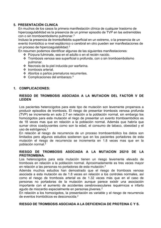 5. PRESENTACIÓN CLINICA
En muchos de los casos la primera manifestación clínica de cualquier trastorno de
hipercoagulabilidad es la presencia de un primer episodio de TVP en las extremiddes
con o sin tromboembolismo pulmonar.3
Incluso la presencia de tromboflebitis superficial en un extremo, o la presencia de un
evento trombótico a nivel esplácnico o cerebral en otro pueden ser manifestaciones de
un proceso de hipercoagulabilidad.3
En resumen podemos identificar algunas de las siguientes manifestaciones:
 Púrpura fulminate, sea en el adulto o en el recién nacido.
 Trombosis venosa sea superficial o profunda, con o sin tromboembolismo
pulmonar.
 Necrosis de la piel inducida por warfarina.
 trombosis arterial.
 Abortos o partos prematuros recurrentes.
 Complicaciones del embarazo.4
1. COMPLICACIONES:
RIESGO DE TROMBOSIS ASOCIADA A LA MUTACION DEL FACTOR V DE
LEIDEN
Los pacientes heterocigotos para este tipo de mutación son levemente propensos a
producir episodios de trombosis. El riesgo de presentar trombosis venosa profunda
(TVP) se incrementa en solo 2.7 en relación a la población normal, sin embargo los
homozigotos para esta mutación el riego de presentar un evento tromboembólico es
de 18 veces mas que en relación a la población normal. Además que habría que
sumar otros coadyuvantes como son la edad, el consumo de tabaco, obesidad y el
uso de estrógenos.2
En relación al riesgo de recurrencia de un proceso tromboembólico los datos son
limitados pero algunos estudios sostienen que en los pacientes portadores de esta
mutación el riesgo de recurrencia se incrementa en 1.8 veces mas que en la
población normal.2
RIESGO DE TROMBOSIS ASOCIADA A LA MUTACION 20210 DE LA
PROTROMBINA.
Los heterocigotos para esta mutación tienen un riesgo levemente elevado de
trombosis en relación a la población normal. Aproximadamente es tres veces mayor
en relación a las personas no portadoras de esta mutación.2
Además muchos estudios han demostrado que el riesgo de trombosis venosa
asociada a esta mutación es de 1.8 veces en relación a los controles normales, así
como el riesgo de trombosis arterial es de 1.32 veces más que en el caso de
personas no portadoras de la mutación aunque parece existir una asociación
importante con el aumento de accidentes cerebrovasculares isquémicos e infarto
agudo de miocardio especialmente en personas jóvenes.2
En relación a los homocigotos, la presentación es variable y el riesgo de recurrencia
de eventos trombóticos es desconocida.2
RIESGO DE TROMBOSIS ASOCIADA A LA DEFICIENCIA DE PROTEINA C Y S.
 